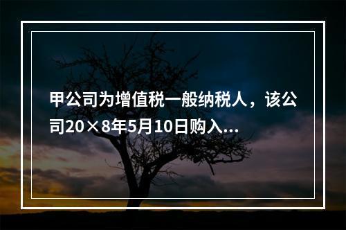 甲公司为增值税一般纳税人，该公司20×8年5月10日购入需安