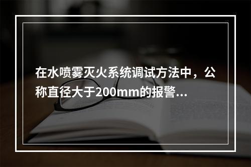 在水喷雾灭火系统调试方法中，公称直径大于200mm的报警阀调