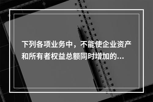 下列各项业务中，不能使企业资产和所有者权益总额同时增加的是（