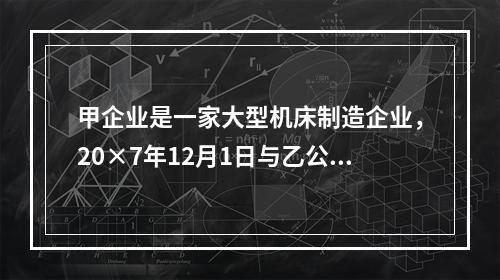 甲企业是一家大型机床制造企业，20×7年12月1日与乙公司签