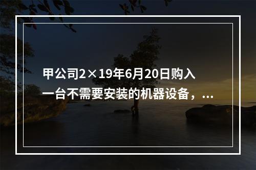 甲公司2×19年6月20日购入一台不需要安装的机器设备，取得