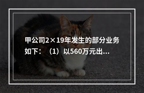 甲公司2×19年发生的部分业务如下：（1）以560万元出售一