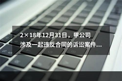 2×18年12月31日，甲公司涉及一起违反合同的诉讼案件。甲