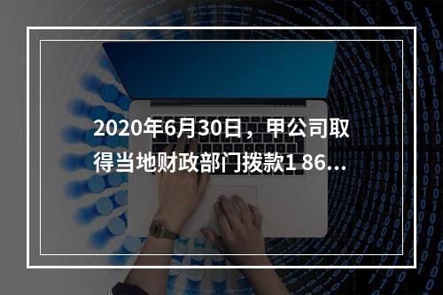 2020年6月30日，甲公司取得当地财政部门拨款1 860万