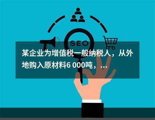 某企业为增值税一般纳税人，从外地购入原材料6 000吨，收到