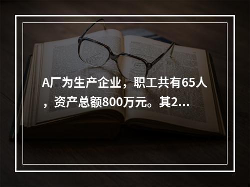 A厂为生产企业，职工共有65人，资产总额800万元。其201