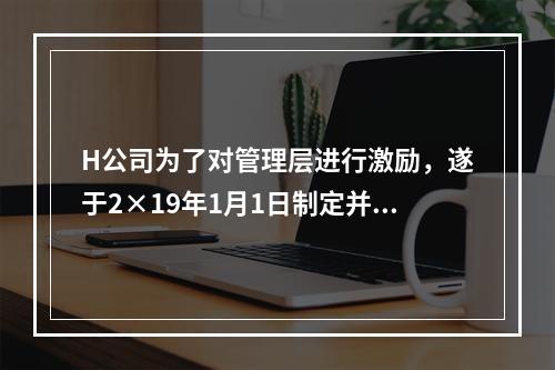 H公司为了对管理层进行激励，遂于2×19年1月1日制定并开始