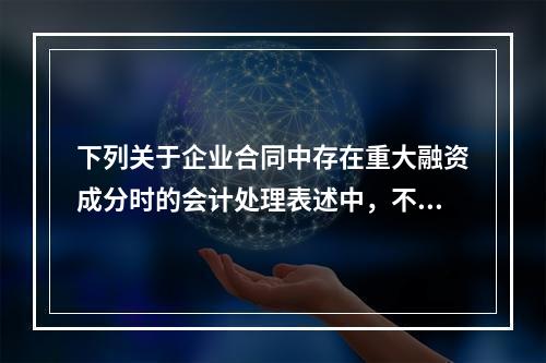 下列关于企业合同中存在重大融资成分时的会计处理表述中，不正确