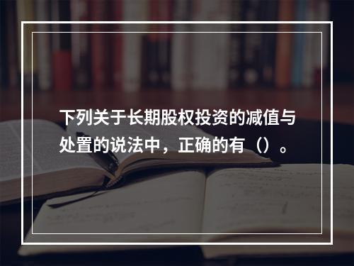 下列关于长期股权投资的减值与处置的说法中，正确的有（）。