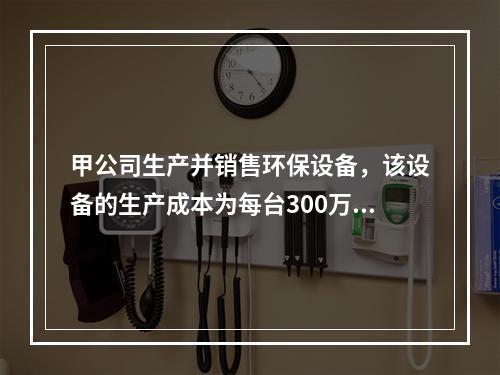 甲公司生产并销售环保设备，该设备的生产成本为每台300万元，