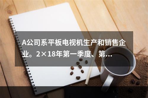 A公司系平板电视机生产和销售企业。2×18年第一季度、第二季