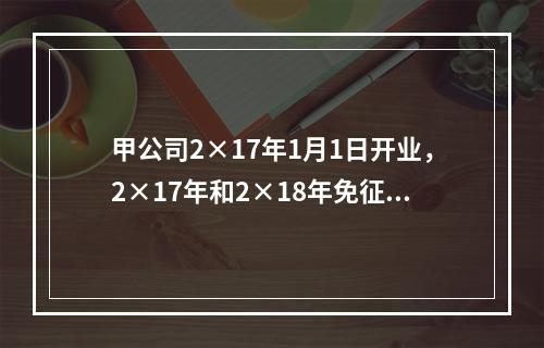 甲公司2×17年1月1日开业，2×17年和2×18年免征企业