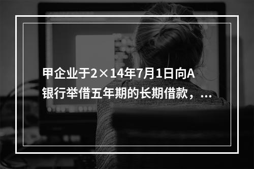 甲企业于2×14年7月1日向A银行举借五年期的长期借款，在2