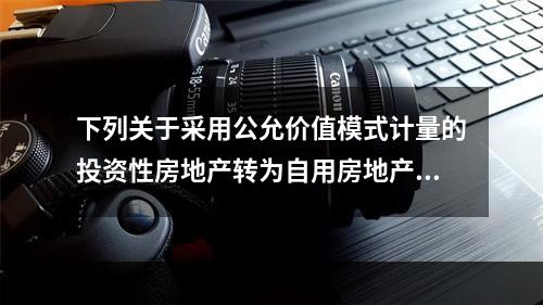 下列关于采用公允价值模式计量的投资性房地产转为自用房地产的会