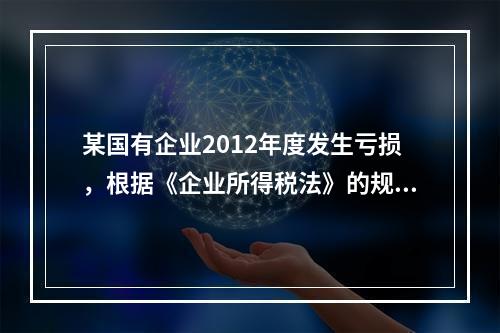 某国有企业2012年度发生亏损，根据《企业所得税法》的规定，