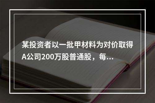 某投资者以一批甲材料为对价取得A公司200万股普通股，每股面