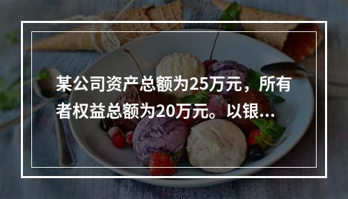 某公司资产总额为25万元，所有者权益总额为20万元。以银行存