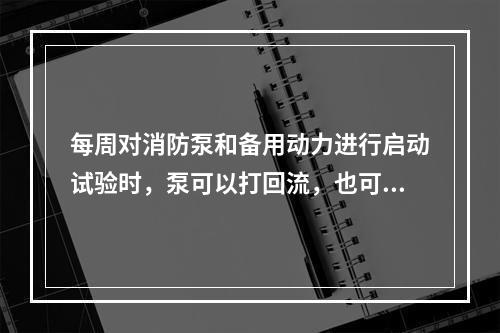 每周对消防泵和备用动力进行启动试验时，泵可以打回流，也可空转