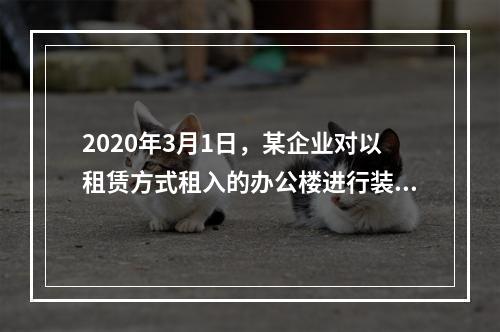 2020年3月1日，某企业对以租赁方式租入的办公楼进行装修，