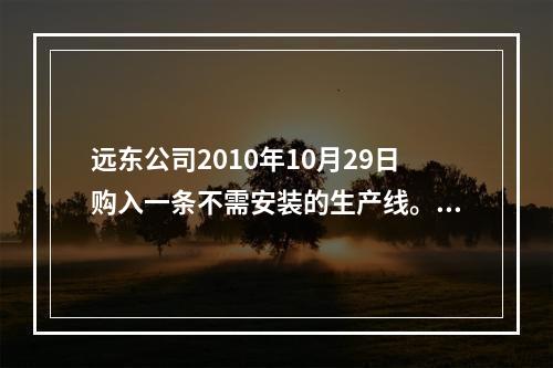 远东公司2010年10月29日购入一条不需安装的生产线。原价