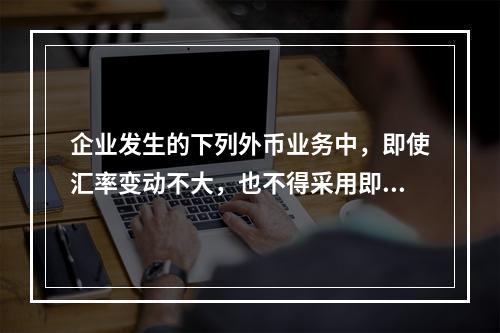 企业发生的下列外币业务中，即使汇率变动不大，也不得采用即期汇