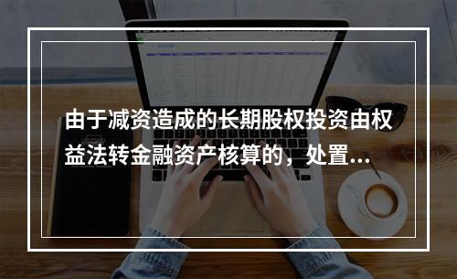 由于减资造成的长期股权投资由权益法转金融资产核算的，处置后的