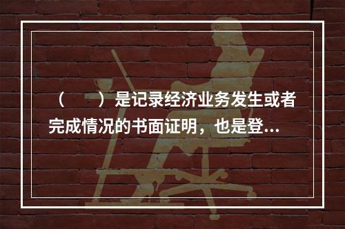 （　　）是记录经济业务发生或者完成情况的书面证明，也是登记账