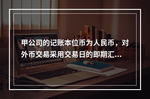 甲公司的记账本位币为人民币，对外币交易采用交易日的即期汇率折