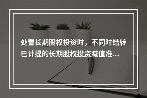 处置长期股权投资时，不同时结转已计提的长期股权投资减值准备，