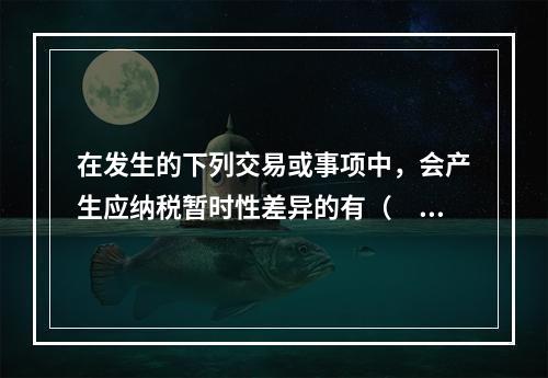 在发生的下列交易或事项中，会产生应纳税暂时性差异的有（　）。