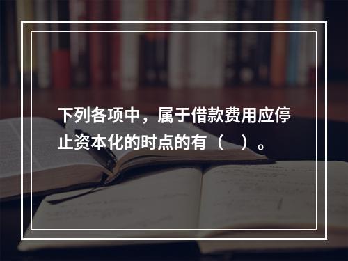 下列各项中，属于借款费用应停止资本化的时点的有（　）。