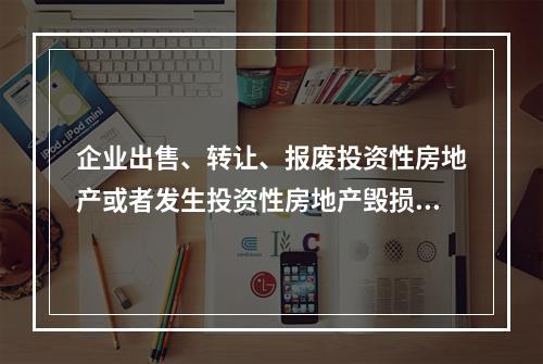 企业出售、转让、报废投资性房地产或者发生投资性房地产毁损时，