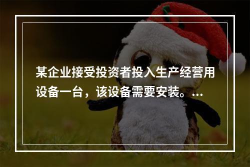 某企业接受投资者投入生产经营用设备一台，该设备需要安装。双方