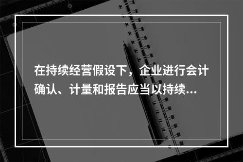 在持续经营假设下，企业进行会计确认、计量和报告应当以持续经营