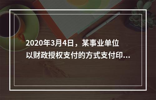 2020年3月4日，某事业单位以财政授权支付的方式支付印刷费