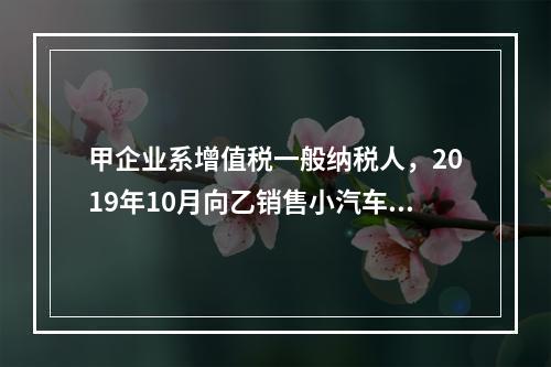 甲企业系增值税一般纳税人，2019年10月向乙销售小汽车（非