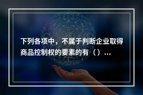 下列各项中，不属于判断企业取得商品控制权的要素的有（ ）。