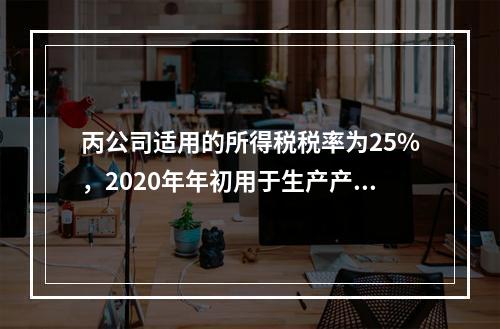 丙公司适用的所得税税率为25%，2020年年初用于生产产品的