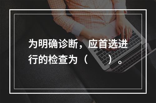 为明确诊断，应首选进行的检查为（　　）。