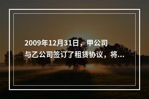 2009年12月31日，甲公司与乙公司签订了租赁协议，将一栋