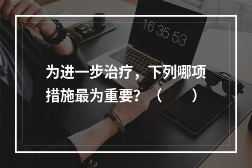 为进一步治疗，下列哪项措施最为重要？（　　）