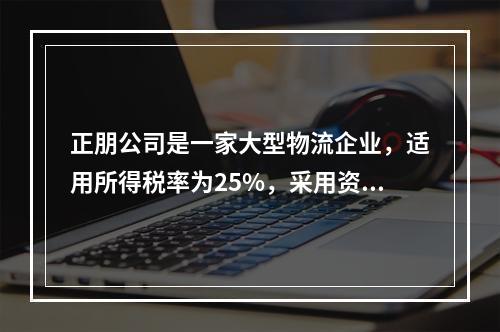 正朋公司是一家大型物流企业，适用所得税率为25%，采用资产负