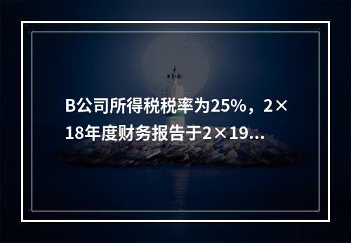 B公司所得税税率为25%，2×18年度财务报告于2×19年3