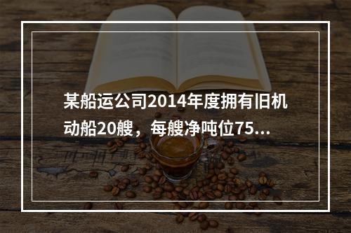 某船运公司2014年度拥有旧机动船20艘，每艘净吨位750吨