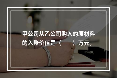 甲公司从乙公司购入的原材料的入账价值是（　　）万元。