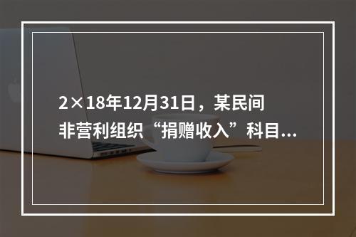 2×18年12月31日，某民间非营利组织“捐赠收入”科目的账