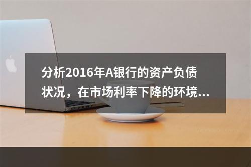 分析2016年A银行的资产负债状况，在市场利率下降的环境中，