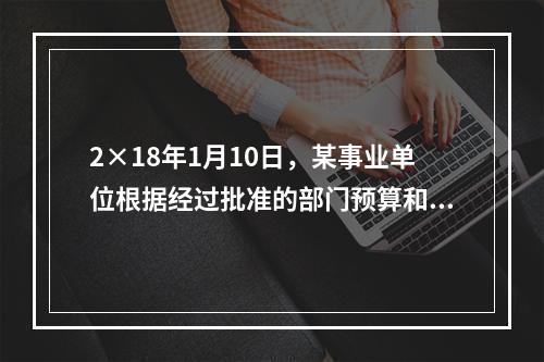 2×18年1月10日，某事业单位根据经过批准的部门预算和用款