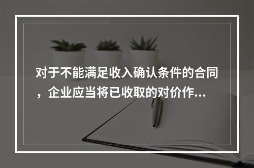 对于不能满足收入确认条件的合同，企业应当将已收取的对价作为负