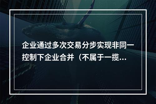 企业通过多次交易分步实现非同一控制下企业合并（不属于一揽子交